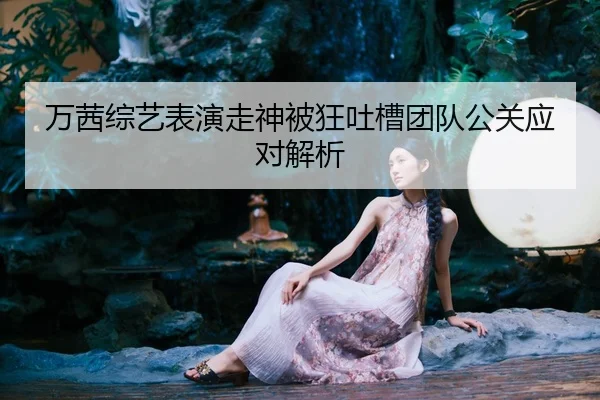 万茜综艺表演走神被狂吐槽团队公关应对解析